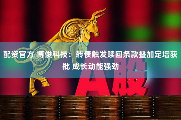 配资官方 博俊科技：转债触发赎回条款叠加定增获批 成长动能强劲