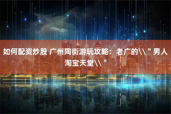 如何配资炒股 广州陶街游玩攻略：老广的\＂男人淘宝天堂\＂