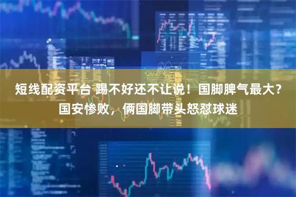 短线配资平台 踢不好还不让说！国脚脾气最大？国安惨败，俩国脚带头怒怼球迷