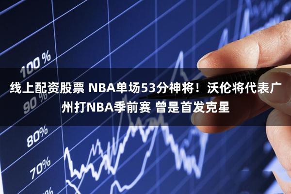 线上配资股票 NBA单场53分神将！沃伦将代表广州打NBA季前赛 曾是首发克星