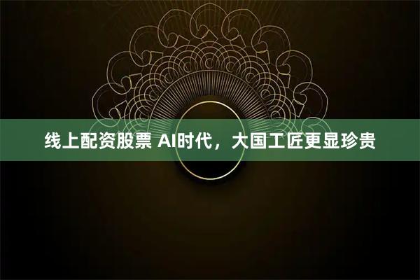 线上配资股票 AI时代，大国工匠更显珍贵