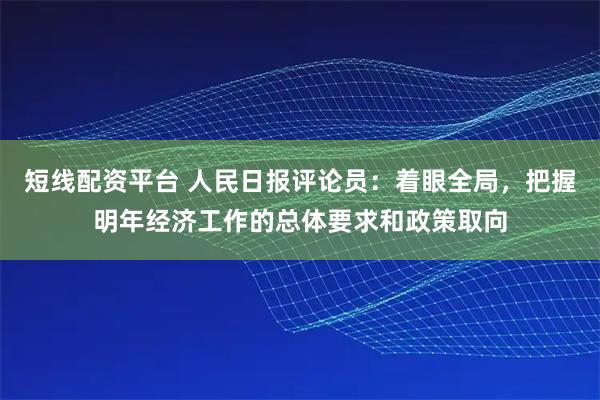 短线配资平台 人民日报评论员：着眼全局，把握明年经济工作的总体要求和政策取向