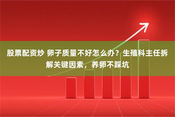 股票配资炒 卵子质量不好怎么办？生殖科主任拆解关键因素，养卵不踩坑