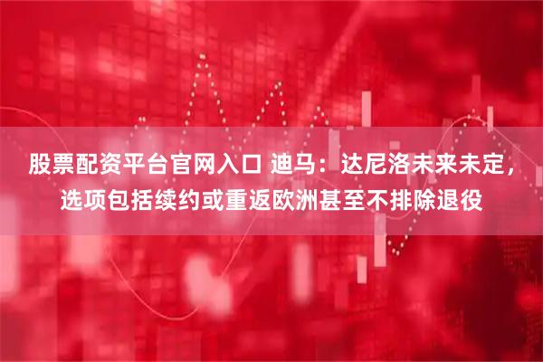 股票配资平台官网入口 迪马：达尼洛未来未定，选项包括续约或重返欧洲甚至不排除退役