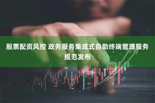 股票配资风控 政务服务集成式自助终端管理服务规范发布