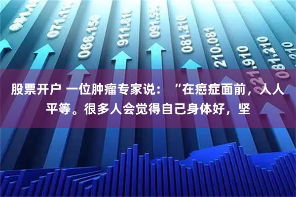 股票开户 一位肿瘤专家说： “在癌症面前，人人平等。很多人会觉得自己身体好，坚