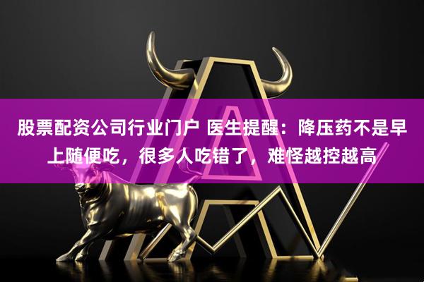股票配资公司行业门户 医生提醒：降压药不是早上随便吃，很多人吃错了，难怪越控越高