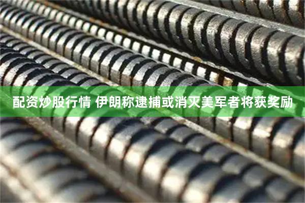 配资炒股行情 伊朗称逮捕或消灭美军者将获奖励