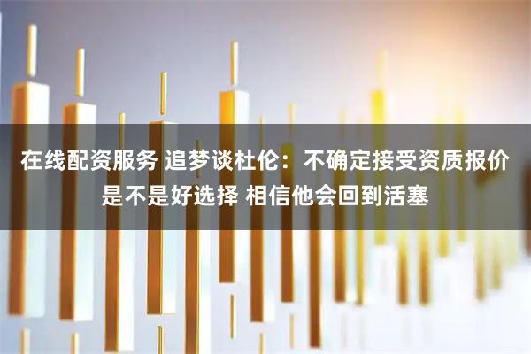 在线配资服务 追梦谈杜伦：不确定接受资质报价是不是好选择 相信他会回到活塞